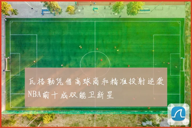 瓦格勒凭借高球商和精准投射逆袭NBA前十成双能卫新星