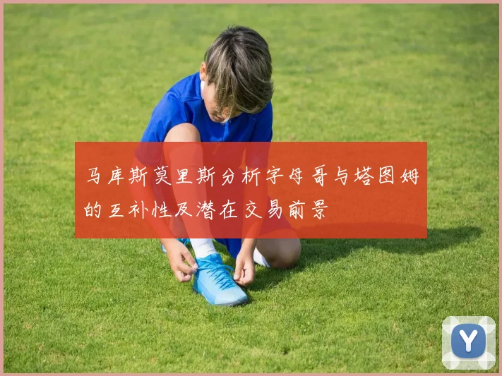 马库斯莫里斯分析字母哥与塔图姆的互补性及潜在交易前景