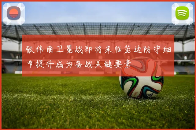 张伟丽卫冕战即将来临笼边防守细节提升成为备战关键要素