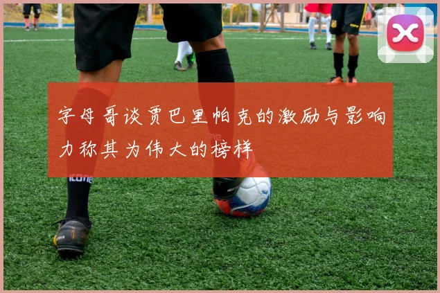 字母哥谈贾巴里帕克的激励与影响力称其为伟大的榜样