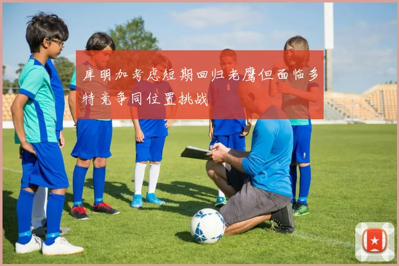 库明加考虑短期回归老鹰但面临多特竞争同位置挑战