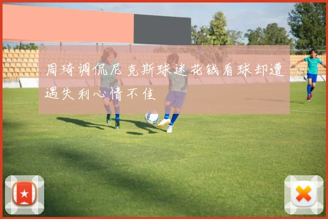 周琦调侃尼克斯球迷花钱看球却遭遇失利心情不佳