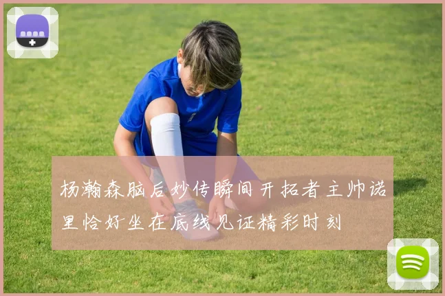 杨瀚森脑后妙传瞬间开拓者主帅诺里恰好坐在底线见证精彩时刻