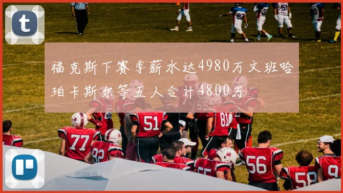 福克斯下赛季薪水达4980万文班哈珀卡斯尔等五人合计4800万