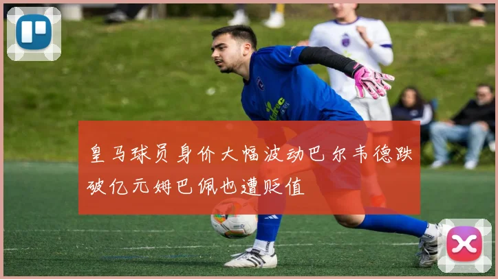 皇马球员身价大幅波动巴尔韦德跌破亿元姆巴佩也遭贬值