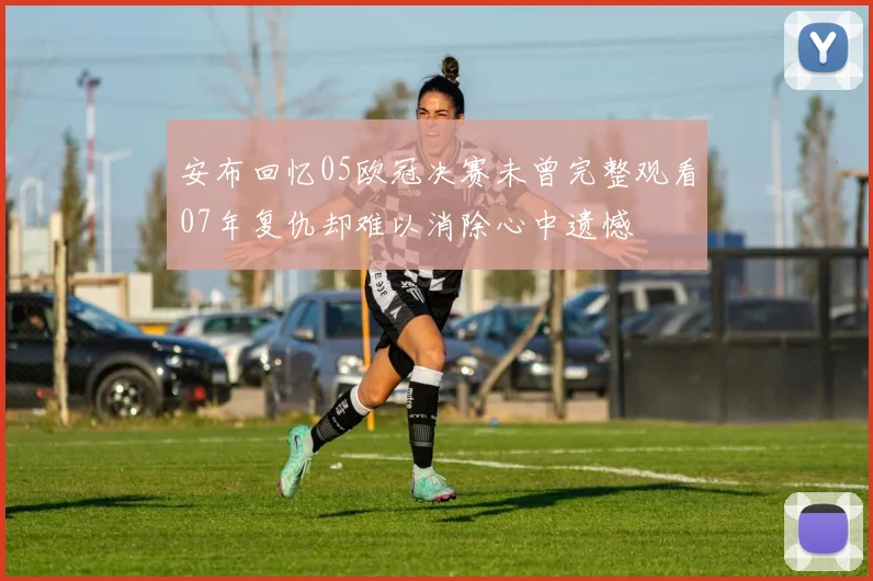 安布回忆05欧冠决赛未曾完整观看07年复仇却难以消除心中遗憾
