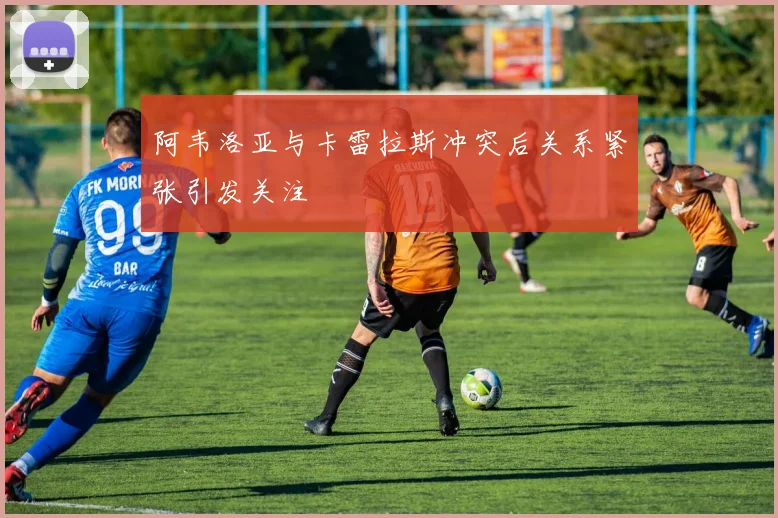 阿韦洛亚与卡雷拉斯冲突后关系紧张引发关注