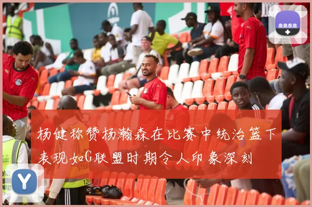 杨健称赞杨瀚森在比赛中统治篮下表现如G联盟时期令人印象深刻