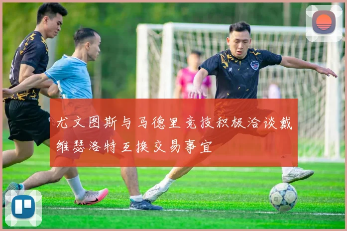 尤文图斯与马德里竞技积极洽谈戴维瑟洛特互换交易事宜